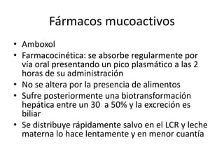 Fármacos mucoactivos
• Amboxol
• Farmacocinética: se absorbe regularmente por
vía oral presentando un pico plasmático a las 2
horas de su administración
• No se altera por la presencia de alimentos
• Sufre posteriormente una biotransformación
hepática entre un 30 a 50% y la excreción es
biliar
• Se distribuye rápidamente salvo en el LCR y leche
materna lo hace lentamente y en menor cuantía
 