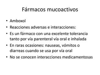 Fármacos mucoactivos
• Amboxol
• Reacciones adversas e interacciones:
• Es un fármaco con una excelente tolerancia
tanto por vía parenteral vía oral e inhalada
• En raras ocasiones: nauseas, vómitos o
diarreas cuando se usa por vía oral
• No se conocen interacciones medicamentosas
 