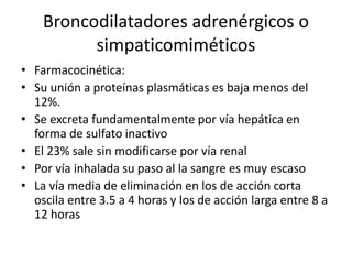 Broncodilatadores adrenérgicos o
simpaticomiméticos
• Farmacocinética:
• Su unión a proteínas plasmáticas es baja menos del
12%.
• Se excreta fundamentalmente por vía hepática en
forma de sulfato inactivo
• El 23% sale sin modificarse por vía renal
• Por vía inhalada su paso al la sangre es muy escaso
• La vía media de eliminación en los de acción corta
oscila entre 3.5 a 4 horas y los de acción larga entre 8 a
12 horas
 