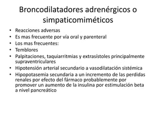 Broncodilatadores adrenérgicos o
simpaticomiméticos
• Reacciones adversas
• Es mas frecuente por vía oral y parenteral
• Los mas frecuentes:
• Temblores
• Palpitaciones, taquiarritmias y extrasístoles principalmente
supraventriculares
• Hipotensión arterial secundario a vasodilatación sistémica
• Hipopotasemia secundaria a un incremento de las perdidas
renales por efecto del fármaco probablemente por
promover un aumento de la insulina por estimulación beta
a nivel pancreático
 