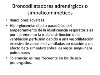 Broncodilatadores adrenérgicos o
simpaticomiméticos
• Reacciones adversas:
• Hiperglucemia: efecto paradójico del
empeoramiento de la insuficiencia respiratoria es
por incrementar la mala distribución de la
ventilación perfusión debido a una vasodilatación
excesiva de zonas mal ventiladas en relación a un
efecto beta simpático sobre los vasos sanguíneos
pulmonares
• Tolerancia: es mas frecuente en los de uso
prolongados.
 