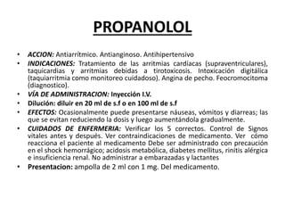 PROPANOLOL
• ACCION: Antiarrítmico. Antianginoso. Antihipertensivo
• INDICACIONES: Tratamiento de las arritmias cardíacas (supraventriculares),
taquicardias y arritmias debidas a tirotoxicosis. Intoxicación digitálica
(taquiarritmia como monitoreo cuidadoso). Angina de pecho. Feocromocitoma
(diagnostico).
• VÍA DE ADMINISTRACION: Inyección I.V.
• Dilución: diluir en 20 ml de s.f o en 100 ml de s.f
• EFECTOS: Ocasionalmente puede presentarse náuseas, vómitos y diarreas; las
que se evitan reduciendo la dosis y luego aumentándola gradualmente.
• CUIDADOS DE ENFERMERIA: Verificar los 5 correctos. Control de Signos
vitales antes y después. Ver contraindicaciones de medicamento. Ver cómo
reacciona el paciente al medicamento Debe ser administrado con precaución
en el shock hemorrágico; acidosis metabólica, diabetes mellitus, rinitis alérgica
e insuficiencia renal. No administrar a embarazadas y lactantes
• Presentacion: ampolla de 2 ml con 1 mg. Del medicamento.
 
