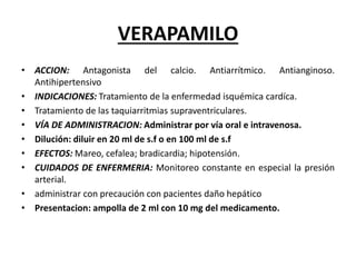 VERAPAMILO
• ACCION: Antagonista del calcio. Antiarrítmico. Antianginoso.
Antihipertensivo
• INDICACIONES: Tratamiento de la enfermedad isquémica cardíca.
• Tratamiento de las taquiarritmias supraventriculares.
• VÍA DE ADMINISTRACION: Administrar por vía oral e intravenosa.
• Dilución: diluir en 20 ml de s.f o en 100 ml de s.f
• EFECTOS: Mareo, cefalea; bradicardia; hipotensión.
• CUIDADOS DE ENFERMERIA: Monitoreo constante en especial la presión
arterial.
• administrar con precaución con pacientes daño hepático
• Presentacion: ampolla de 2 ml con 10 mg del medicamento.
 