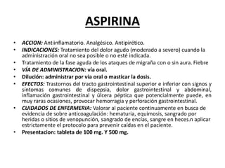 ASPIRINA
• ACCION: Antiinflamatorio. Analgésico. Antipirético.
• INDICACIONES: Tratamiento del dolor agudo (moderado a severo) cuando la
administración oral no sea posible o no esté indicada.
• Tratamiento de la fase aguda de los ataques de migraña con o sin aura. Fiebre
• VÍA DE ADMINISTRACION: vía oral.
• Dilución: administrar por via oral o masticar la dosis.
• EFECTOS: Trastornos del tracto gastrointestinal superior e inferior con signos y
síntomas comunes de dispepsia, dolor gastrointestinal y abdominal,
inflamación gastrointestinal y úlcera péptica que potencialmente puede, en
muy raras ocasiones, provocar hemorragia y perforación gastrointestinal.
• CUIDADOS DE ENFERMERIA: Valorar al paciente continuamente en busca de
evidencia de sobre anticoagulación: hematuria, equimosis, sangrado por
heridas o sitios de venopunción, sangrado de encías, sangre en heces.n aplicar
estrictamente el protocolo para prevenir caídas en el paciente.
• Presentacion: tableta de 100 mg. Y 500 mg.
 