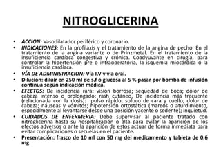 NITROGLICERINA
• ACCION: Vasodilatador periférico y coronario.
• INDICACIONES: En la profilaxis y el tratamiento de la angina de pecho. En el
tratamiento de la angina variante o de Prinzmetal. En el tratamiento de la
insuficiencia cardíaca congestiva y crónica. Coadyuvante en cirugía, para
controlar la hipertensión pre o intraoperatoria, la isquemia miocárdica o la
insuficiencia cardíaca.
• VÍA DE ADMINISTRACION: Vía I.V y via oral.
• Dilución: diluir en 250 ml de s.f o glucosa al 5 % pasar por bomba de infusión
continua según indicación médica.
• EFECTOS: De incidencia rara: visión borrosa; sequedad de boca; dolor de
cabeza intenso o prolongado; rash cutáneo. De incidencia más frecuente
(relacionada con la dosis): pulso rápido; sofoco de cara y cuello; dolor de
cabeza; náuseas y vómitos; hipotensión ortostática (mareos o aturdimiento,
especialmente al levantarse desde una posición yacente o sedente); inquietud.
• CUIDADOS DE ENFERMERIA: Debe supervisar al paciente tratado con
nitroglicerina hasta su hospitalización o alta para evitar la aparición de los
efectos adversos o ante la aparición de estos actuar de forma inmediata para
evitar complicaciones o secuelas en el paciente.
• Presentación: frasco de 10 ml con 50 mg del medicamento y tableta de 0.6
mg.
 