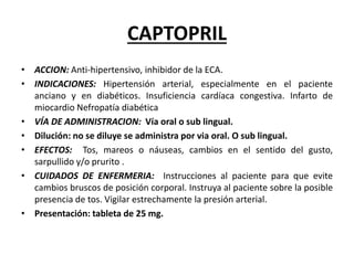 CAPTOPRIL
• ACCION: Anti-hipertensivo, inhibidor de la ECA.
• INDICACIONES: Hipertensión arterial, especialmente en el paciente
anciano y en diabéticos. Insuficiencia cardíaca congestiva. Infarto de
miocardio Nefropatía diabética
• VÍA DE ADMINISTRACION: Vía oral o sub lingual.
• Dilución: no se diluye se administra por via oral. O sub lingual.
• EFECTOS: Tos, mareos o náuseas, cambios en el sentido del gusto,
sarpullido y/o prurito .
• CUIDADOS DE ENFERMERIA: Instrucciones al paciente para que evite
cambios bruscos de posición corporal. Instruya al paciente sobre la posible
presencia de tos. Vigilar estrechamente la presión arterial.
• Presentación: tableta de 25 mg.
 