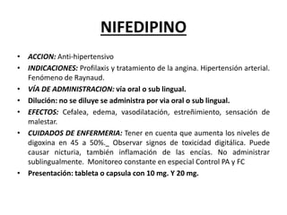 NIFEDIPINO
• ACCION: Anti-hipertensivo
• INDICACIONES: Profilaxis y tratamiento de la angina. Hipertensión arterial.
Fenómeno de Raynaud.
• VÍA DE ADMINISTRACION: vía oral o sub lingual.
• Dilución: no se diluye se administra por via oral o sub lingual.
• EFECTOS: Cefalea, edema, vasodilatación, estreñimiento, sensación de
malestar.
• CUIDADOS DE ENFERMERIA: Tener en cuenta que aumenta los niveles de
digoxina en 45 a 50%. Observar signos de toxicidad digitálica. Puede
causar nicturia, también inflamación de las encías. No administrar
sublingualmente. Monitoreo constante en especial Control PA y FC
• Presentación: tableta o capsula con 10 mg. Y 20 mg.
 