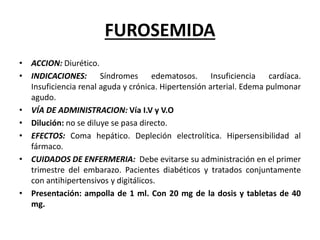 FUROSEMIDA
• ACCION: Diurético.
• INDICACIONES: Síndromes edematosos. Insuficiencia cardíaca.
Insuficiencia renal aguda y crónica. Hipertensión arterial. Edema pulmonar
agudo.
• VÍA DE ADMINISTRACION: Vía I.V y V.O
• Dilución: no se diluye se pasa directo.
• EFECTOS: Coma hepático. Depleción electrolítica. Hipersensibilidad al
fármaco.
• CUIDADOS DE ENFERMERIA: Debe evitarse su administración en el primer
trimestre del embarazo. Pacientes diabéticos y tratados conjuntamente
con antihipertensivos y digitálicos.
• Presentación: ampolla de 1 ml. Con 20 mg de la dosis y tabletas de 40
mg.
 
