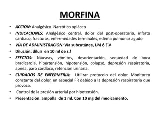 MORFINA
• ACCION: Analgésico. Narcótico opiáceo
• INDICACIONES: Analgésico central, dolor del post-operatorio, infarto
cardíaco, fracturas, enfermedades terminales, edema pulmonar agudo
• VÍA DE ADMINISTRACION: Vía subcutánea, I.M ó E.V
• Dilución: diluir en 10 ml de s.f
• EFECTOS: Náuseas, vómitos, desorientación, sequedad de boca
bradicardia, hipertensión, hipotensión, colapso, depresión respiratoria,
apnea, paro cardíaco, retención urinaria.
• CUIDADOS DE ENFERMERIA: Utilizar protocolo del dolor. Monitoreo
constante del dolor, en especial FR debido a la depresión respiratoria que
provoca.
• Control de la presión arterial por hipotensión.
• Presentación: ampolla de 1 ml. Con 10 mg del medicamento.
 
