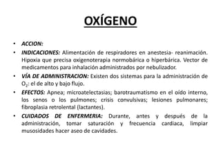 OXÍGENO
• ACCION:
• INDICACIONES: Alimentación de respiradores en anestesia- reanimación.
Hipoxia que precisa oxigenoterapia normobárica o hiperbárica. Vector de
medicamentos para inhalación administrados por nebulizador.
• VÍA DE ADMINISTRACION: Existen dos sistemas para la administración de
O2: el de alto y bajo flujo.
• EFECTOS: Apnea; microatelectasias; barotraumatismo en el oído interno,
los senos o los pulmones; crisis convulsivas; lesiones pulmonares;
fibroplasia retrolental (lactantes).
• CUIDADOS DE ENFERMERIA: Durante, antes y después de la
administración, tomar saturación y frecuencia cardiaca, limpiar
musosidades hacer aseo de cavidades.
 