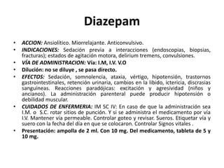 Diazepam
• ACCION: Ansiolítico. Miorrelajante. Anticonvulsivo.
• INDICACIONES: Sedación previa a interacciones (endoscopias, biopsias,
fracturas); estados de agitación motora, delirium tremens, convulsiones.
• VÍA DE ADMINISTRACION: Vía: I.M, I.V. V.O
• Dilución: no se diluye , se pasa directo.
• EFECTOS: Sedación, somnolencia, ataxia, vértigo, hipotensión, trastornos
gastrointestinales, retención urinaria, cambios en la libido, ictericia, discrasias
sanguíneas. Reacciones paradójicas: excitación y agresividad (niños y
ancianos). La administración parenteral puede producir hipotensión o
debilidad muscular.
• CUIDADOS DE ENFERMERIA: IM SC IV: En caso de que la administración sea
I.M. o S.C. rotar sitios de punción. Y si se administra el medicamento por vía
I.V. Mantener vía permeable. Controlar goteo y revisar. Sueros. Etiquetar vía y
suero con la fecha del día en que se colocaron. Controlar Signos vitales .
• Presentación: ampolla de 2 ml. Con 10 mg. Del medicamento, tableta de 5 y
10 mg.
 