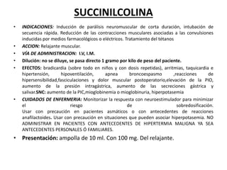 SUCCINILCOLINA
• INDICACIONES: Inducción de parálisis neuromuscular de corta duración, intubación de
secuencia rápida. Reducción de las contracciones musculares asociadas a las convulsiones
inducidas por medios farmacológicos o eléctricos. Tratamiento del tétanos
• ACCION: Relajante muscular.
• VÍA DE ADMINISTRACION: I.V, I.M.
• Dilución: no se diluye, se pasa directo 1 gramo por kilo de peso del paciente.
• EFECTOS: bradicardia (sobre todo en niños y con dosis repetidas), arritmias, taquicardia e
hipertensión, hipoventilación, apnea broncoespasmo ,reacciones de
hipersensibilidad,fasciculaciones y dolor muscular postoperatorio,elevación de la PIO,
aumento de la presión intragástrica, aumento de las secreciones gástrica y
salivar.SNC: aumento de la PIC,mioglobinemia o mioglobinuria, hiperpotasemia
• CUIDADOS DE ENFERMERIA: Monitorizar la respuesta con neuroestimulador para minimizar
el riesgo de sobredosificación.
Usar con precaución en pacientes asmáticos o con antecedentes de reacciones
anafilactoides. Usar con precaución en situaciones que pueden asociar hiperpotasemia. NO
ADMINISTRAR EN PACIENTES CON ANTECEDENTES DE HIPERTERMIA MALIGNA YA SEA
ANTECEDENTES PERSONALES Ó FAMILIARES.
• Presentación: ampolla de 10 ml. Con 100 mg. Del relajante.
 