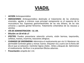 VIADIL
• ACCION: Antiespasmódico
• INDICACIONES: Antiespasmódico destinado al tratamiento de los síndromes
viscerales, agudos o crónicos cuyo principal componente es el espasmo de la
musculatura lisa. Espasmos gastrointestinales de las vías biliares, de las vías
urinarias y aparato genital femenino. Tratamiento sintomático de las náuseas y
vómitos
• VÍA DE ADMINISTRACION: I.V, I.M.
• Dilución: en 10 ml de s.f
• EFECTOS: Pueden presentarse retención urinaria, visión borrosa, taquicardia,
cefaleas, mareos, insomnio, reacciones alérgicas.
• CUIDADOS DE ENFERMERIA: Administra el medicamento por vía I.V. Mantener vía
permeable Controlar goteo y revisar. Sueros. Etiquetar vía y suero con la fecha del
día en que se colocaron. Controlar Signos vitales . Antes y después de Administrar
el medicamento. Verificar si se presentan Efectos adversos.
• Presentación: ampolla de 1 ml.
 
