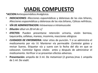 VIADIL COMPUESTO
*ACCION:Antiespasmódico.Analgésico.
• INDICACIONES: Afecciones espasmódicas y dolorosas de las vías biliares,
Afecciones espasmódicas y dolorosas de las vías biliares, Cólicos nefríticos.
• VÍA DE ADMINISTRACION: Intravenoso o intramuscular.
• Dilución: diluir en 20 ml de s.f
• EFECTOS: Pueden presentarse retención urinaria, visión borrosa,
taquicardia, cefaleas, mareos, insomnio, reacciones alérgicas
• CUIDADOS DE ENFERMERIA: rotar sitios de punción. Y si se administra el
medicamento por vía I.V. Mantener vía permeable .Controlar goteo y
revisar Sueros. Etiquetar vía y suero con la fecha del día en que se
colocaron. Controlar Signos vitales antes y después de administrar el
medicamento. Verificar si se presentan efectos adversos.
• Presentación: ampolla de 3 ml. De metamizol (2 gramos.)mas 1 ampolla
de 1 ml. De viadil.
 
