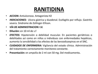 RANITIDINA
• ACCION: Antiulceroso. Antagonista H2
• INDICACIONES: Ulcera gástrica y duodenal. Esofagitis por reflujo. Gastritis
severa. Síndrome de Zollinger-Ellison.
• VÍA DE ADMINISTRACION: I.V.
• Dilución: en 10 ml de s.f
• EFECTOS: Hipotensión o debilidad muscular. En pacientes geriátricos o
debilitados así como en niños o individuos con enfermedades hepáticas,
aumenta la sensibilidad a los efectos de las benzodiazepinas en el SNC.
• CUIDADOS DE ENFERMERIA: Vigilancia del estado clínico. Administración
del tratamiento correctamente monitoreo constante.
• Presentación: en ampolla de 2 ml con 50 mg. Del medicamento.
 