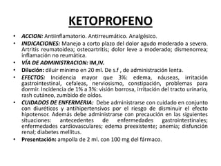 KETOPROFENO
• ACCION: Antiinflamatorio. Antirreumático. Analgésico.
• INDICACIONES: Manejo a corto plazo del dolor agudo moderado a severo.
Artritis reumatoidea; osteoartritis; dolor leve a moderado; dismenorrea;
inflamación no reumática.
• VÍA DE ADMINISTRACION: IM,IV.
• Dilución: diluir minimo en 20 ml. De s.f , de administración lenta.
• EFECTOS: Incidencia mayor que 3%: edema, náuseas, irritación
gastrointestinal, cefaleas, nerviosismo, constipación, problemas para
dormir. Incidencia de 1% a 3%: visión borrosa, irritación del tracto urinario,
rash cutáneo, zumbido de oídos.
• CUIDADOS DE ENFERMERIA: Debe administrarse con cuidado en conjunto
con diuréticos y antihipertensivos por el riesgo de disminuir el efecto
hipotensor. Además debe administrarse con precaución en las siguientes
situaciones: antecedentes de enfermedades gastrointestinales;
enfermedades cardiovasculares; edema preexistente; anemia; disfunción
renal; diabetes mellitus.
• Presentación: ampolla de 2 ml. con 100 mg del fármaco.
 