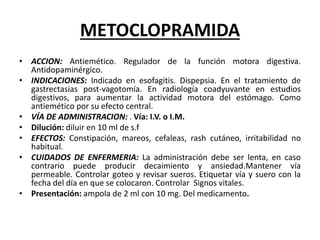METOCLOPRAMIDA
• ACCION: Antiemético. Regulador de la función motora digestiva.
Antidopaminérgico.
• INDICACIONES: Indicado en esofagitis. Dispepsia. En el tratamiento de
gastrectasias post-vagotomía. En radiología coadyuvante en estudios
digestivos, para aumentar la actividad motora del estómago. Como
antiemético por su efecto central.
• VÍA DE ADMINISTRACION: . Vía: I.V. o I.M.
• Dilución: diluir en 10 ml de s.f
• EFECTOS: Constipación, mareos, cefaleas, rash cutáneo, irritabilidad no
habitual.
• CUIDADOS DE ENFERMERIA: La administración debe ser lenta, en caso
contrario puede producir decaimiento y ansiedad.Mantener vía
permeable. Controlar goteo y revisar sueros. Etiquetar vía y suero con la
fecha del día en que se colocaron. Controlar Signos vitales.
• Presentación: ampola de 2 ml con 10 mg. Del medicamento.
 