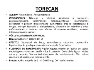TORECAN
• ACCION: Antiemético. Antivertiginoso
• INDICACIONES: Náuseas y vómitos asociados a trastornos
gastrointestinales, intolerancias medicamentosas, traumatismos
cerebrales y presión intracraneana aumentada; tras la radioterapia o
cirugía. Vértigo asociado a aterosclerosis, síndrome de Ménière y otras
enfermedades o lesiones que afectan el aparato vestibular; lesiones
intracraneanas invasoras.
• VÍA DE ADMINISTRACION: IM, IV.
• Dilución: diluir en 100 ml. De s.f
• EFECTOS: Sequedad de boca, somnolencia, sedación, taquicardia,
hipotensión. Al igual que otros derivados de la fenotiacina.
• CUIDADOS DE ENFERMERIA: Vigilar rigurosamente en busca de signos
neurológicos anormales. Verificar los 5 correctos. Control de Signos vitales
antes y después. Ver contraindicaciones de medicamento. Ver cómo
reacciona el paciente al medicamento.
• Presentación: ampolla de 1 ml. De 6,5 mg. Del medicamento.
 