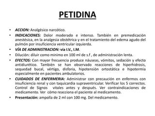 PETIDINA
• ACCION: Analgésico narcótico.
• INDICACIONES: Dolor moderado e intenso. También en premedicación
anestésica, en la analgesia obstétrica y en el tratamiento del edema agudo del
pulmón por insuficiencia ventricular izquierda.
• VÍA DE ADMINISTRACION: vía I.V., I.M.
• Dilución: diluir como minimo en 100 ml de s.f , de administración lenta.
• EFECTOS: Con mayor frecuencia produce náuseas, vómitos, sedación y efecto
antidiurético. También se han observado reacciones de hiperhidrosis,
sequedad bucal, vértigo, disforia, hipotensión ortostática e hipotermia
especialmente en pacientes ambulatorios.
• CUIDADOS DE ENFERMERIA: Administrar con precaución en enfermos con
insuficiencia renal y con taquicardia supraventricular. Verificar los 5 correctos.
Control de Signos vitales antes y después. Ver contraindicaciones de
medicamento. Ver cómo reacciona el paciente al medicamento.
• Presentación: ampolla de 2 ml con 100 mg. Del medicamento.
 