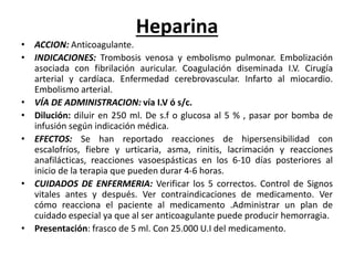 Heparina
• ACCION: Anticoagulante.
• INDICACIONES: Trombosis venosa y embolismo pulmonar. Embolización
asociada con fibrilación auricular. Coagulación diseminada I.V. Cirugía
arterial y cardíaca. Enfermedad cerebrovascular. Infarto al miocardio.
Embolismo arterial.
• VÍA DE ADMINISTRACION: vía I.V ó s/c.
• Dilución: diluir en 250 ml. De s.f o glucosa al 5 % , pasar por bomba de
infusión según indicación médica.
• EFECTOS: Se han reportado reacciones de hipersensibilidad con
escalofríos, fiebre y urticaria, asma, rinitis, lacrimación y reacciones
anafilácticas, reacciones vasoespásticas en los 6-10 días posteriores al
inicio de la terapia que pueden durar 4-6 horas.
• CUIDADOS DE ENFERMERIA: Verificar los 5 correctos. Control de Signos
vitales antes y después. Ver contraindicaciones de medicamento. Ver
cómo reacciona el paciente al medicamento .Administrar un plan de
cuidado especial ya que al ser anticoagulante puede producir hemorragia.
• Presentación: frasco de 5 ml. Con 25.000 U.I del medicamento.
 