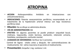 ATROPINA
• ACCION: Antiespasmódico. Antídoto en intoxicaciones con
anticolinesterásicos.
• INDICACIONES: Potente vasoconstrictor periférico, recomendado en el
tratamiento de la hipotensión arterial intensa con baja resistencia
periférica total.
• Dilución: No se diluye se administra directo.
• VÍA DE ADMINISTRACION: I.V.
• EFECTOS: En algunos pacientes se puede producir sequedad bucal,
midriasis, taquicardia, visión borrosa, excitación, retención urinaria,
fotofobia, constipación, confusión mental.
• CUIDADOS DE ENFERMERIA: Verificar los 5 correctos.
Control de Signos vitales antes y después. Ver contraindicaciones de
medicamento. Ver cómo reacciona el paciente al medicamento.
• Presentación: Ampolla 1 mg contiene 1 ml.
 