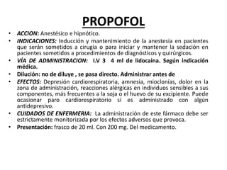 PROPOFOL
• ACCION: Anestésico e hipnótico.
• INDICACIONES: Inducción y mantenimiento de la anestesia en pacientes
que serán sometidos a cirugía o para iniciar y mantener la sedación en
pacientes sometidos a procedimientos de diagnósticos y quirúrgicos.
• VÍA DE ADMINISTRACION: I.V 3 4 ml de lidocaina. Según indicación
médica.
• Dilución: no de diluye , se pasa directo. Administrar antes de
• EFECTOS: Depresión cardiorespiratoria, amnesia, mioclonías, dolor en la
zona de administración, reacciones alérgicas en individuos sensibles a sus
componentes, más frecuentes a la soja o el huevo de su excipiente. Puede
ocasionar paro cardiorespiratorio si es administrado con algún
antidepresivo.
• CUIDADOS DE ENFERMERIA: La administración de este fármaco debe ser
estrictamente monitorizada por los efectos adversos que provoca.
• Presentación: frasco de 20 ml. Con 200 mg. Del medicamento.
 