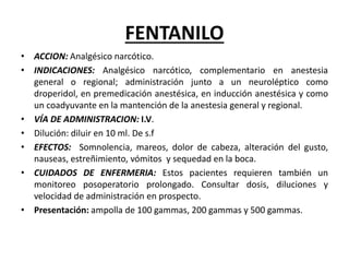FENTANILO
• ACCION: Analgésico narcótico.
• INDICACIONES: Analgésico narcótico, complementario en anestesia
general o regional; administración junto a un neuroléptico como
droperidol, en premedicación anestésica, en inducción anestésica y como
un coadyuvante en la mantención de la anestesia general y regional.
• VÍA DE ADMINISTRACION: I.V.
• Dilución: diluir en 10 ml. De s.f
• EFECTOS: Somnolencia, mareos, dolor de cabeza, alteración del gusto,
nauseas, estreñimiento, vómitos y sequedad en la boca.
• CUIDADOS DE ENFERMERIA: Estos pacientes requieren también un
monitoreo posoperatorio prolongado. Consultar dosis, diluciones y
velocidad de administración en prospecto.
• Presentación: ampolla de 100 gammas, 200 gammas y 500 gammas.
 