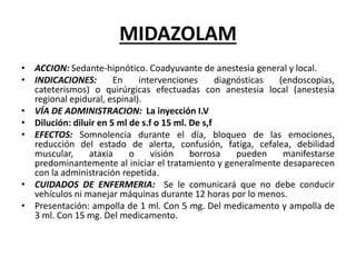 MIDAZOLAM
• ACCION: Sedante-hipnótico. Coadyuvante de anestesia general y local.
• INDICACIONES: En intervenciones diagnósticas (endoscopias,
cateterismos) o quirúrgicas efectuadas con anestesia local (anestesia
regional epidural, espinal).
• VÍA DE ADMINISTRACION: La inyección I.V
• Dilución: diluir en 5 ml de s.f o 15 ml. De s,f
• EFECTOS: Somnolencia durante el día, bloqueo de las emociones,
reducción del estado de alerta, confusión, fatiga, cefalea, debilidad
muscular, ataxia o visión borrosa pueden manifestarse
predominantemente al iniciar el tratamiento y generalmente desaparecen
con la administración repetida.
• CUIDADOS DE ENFERMERIA: Se le comunicará que no debe conducir
vehículos ni manejar máquinas durante 12 horas por lo menos.
• Presentación: ampolla de 1 ml. Con 5 mg. Del medicamento y ampolla de
3 ml. Con 15 mg. Del medicamento.
 