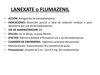 LANEXATE o FLUMAZENIL
• ACCION: Antagonista de benzodiacepinas.
• INDICACIONES: Reversión parcial o total de sedación residual o post-
operatoria por uso de benzodiacepinas.
• VÍA DE ADMINISTRACION: I.V
• Dilución: no se diluye, se pasa directo.
• EFECTOS: Hipersensibilidad al flumazenil y/o a las benzodiacepinas.
• CUIDADOS DE ENFERMERIA: Vigilancia constante del paciente.
• Monitorización. Especialmente FR y oximetría de pulso.
• Presentación: ampolla de 5 ml. Con 0.5 mg. Del medicamento.
 