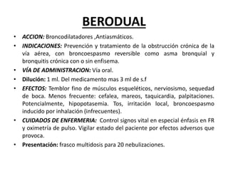 BERODUAL
• ACCION: Broncodilatadores ,Antiasmáticos.
• INDICACIONES: Prevención y tratamiento de la obstrucción crónica de la
vía aérea, con broncoespasmo reversible como asma bronquial y
bronquitis crónica con o sin enfisema.
• VÍA DE ADMINISTRACION: Vía oral.
• Dilución: 1 ml. Del medicamento mas 3 ml de s.f
• EFECTOS: Temblor fino de músculos esqueléticos, nerviosismo, sequedad
de boca. Menos frecuente: cefalea, mareos, taquicardia, palpitaciones.
Potencialmente, hipopotasemia. Tos, irritación local, broncoespasmo
inducido por inhalación (infrecuentes).
• CUIDADOS DE ENFERMERIA: Control signos vital en especial énfasis en FR
y oximetría de pulso. Vigilar estado del paciente por efectos adversos que
provoca.
• Presentación: frasco multidosis para 20 nebulizaciones.
 
