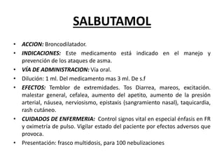 SALBUTAMOL
• ACCION: Broncodilatador.
• INDICACIONES: Este medicamento está indicado en el manejo y
prevención de los ataques de asma.
• VÍA DE ADMINISTRACION: Vía oral.
• Dilución: 1 ml. Del medicamento mas 3 ml. De s.f
• EFECTOS: Temblor de extremidades. Tos Diarrea, mareos, excitación.
malestar general, cefalea, aumento del apetito, aumento de la presión
arterial, náusea, nerviosismo, epistaxis (sangramiento nasal), taquicardia,
rash cutáneo.
• CUIDADOS DE ENFERMERIA: Control signos vital en especial énfasis en FR
y oximetría de pulso. Vigilar estado del paciente por efectos adversos que
provoca.
• Presentación: frasco multidosis, para 100 nebulizaciones
 