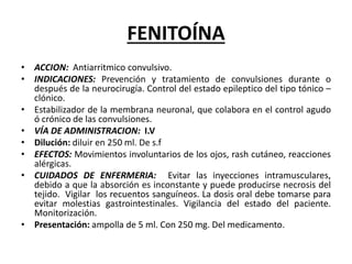 FENITOÍNA
• ACCION: Antiarritmico convulsivo.
• INDICACIONES: Prevención y tratamiento de convulsiones durante o
después de la neurocirugía. Control del estado epileptico del tipo tónico –
clónico.
• Estabilizador de la membrana neuronal, que colabora en el control agudo
ó crónico de las convulsiones.
• VÍA DE ADMINISTRACION: I.V
• Dilución: diluir en 250 ml. De s.f
• EFECTOS: Movimientos involuntarios de los ojos, rash cutáneo, reacciones
alérgicas.
• CUIDADOS DE ENFERMERIA: Evitar las inyecciones intramusculares,
debido a que la absorción es inconstante y puede producirse necrosis del
tejido. Vigilar los recuentos sanguíneos. La dosis oral debe tomarse para
evitar molestias gastrointestinales. Vigilancia del estado del paciente.
Monitorización.
• Presentación: ampolla de 5 ml. Con 250 mg. Del medicamento.
 