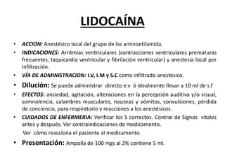 LIDOCAÍNA
• ACCION: Anestésico local del grupo de las aminoetilamida.
• INDICACIONES: Arritmias ventriculares (contracciones ventriculares prematuras
frecuentes, taquicardia ventricular y fibrilación ventricular) y anestesia local por
infiltración.
• VÍA DE ADMINISTRACION: I.V, I.M y S.C como infiltrado anestésico.
• Dilución: Se puede administrar directo e.v ó idealmente llevar a 10 ml de s.f
• EFECTOS: ansiedad, agitación, alteraciones en la percepción auditiva y/o visual,
somnolencia, calambres musculares, nauseas y vómitos, convulsiones, pérdida
de conciencia, paro respiratorio y reacciones a los anestésicos.
• CUIDADOS DE ENFERMERIA: Verificar los 5 correctos. Control de Signos vitales
antes y después. Ver contraindicaciones de medicamento.
Ver cómo reacciona el paciente al medicamento.
• Presentación: Ampolla de 100 mgs al 2% contiene 5 ml.
 