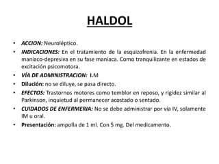 HALDOL
• ACCION: Neuroléptico.
• INDICACIONES: En el tratamiento de la esquizofrenia. En la enfermedad
maníaco-depresiva en su fase maníaca. Como tranquilizante en estados de
excitación psicomotora.
• VÍA DE ADMINISTRACION: I.M
• Dilución: no se diluye, se pasa directo.
• EFECTOS: Trastornos motores como temblor en reposo, y rigidez similar al
Parkinson, inquietud al permanecer acostado o sentado.
• CUIDADOS DE ENFERMERIA: No se debe administrar por vía IV, solamente
IM u oral.
• Presentación: ampolla de 1 ml. Con 5 mg. Del medicamento.
 