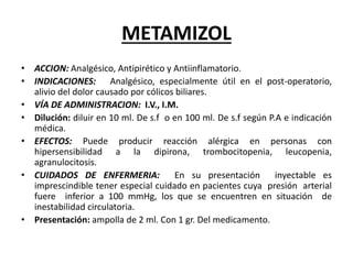 METAMIZOL
• ACCION: Analgésico, Antipirético y Antiinflamatorio.
• INDICACIONES: Analgésico, especialmente útil en el post-operatorio,
alivio del dolor causado por cólicos biliares.
• VÍA DE ADMINISTRACION: I.V., I.M.
• Dilución: diluir en 10 ml. De s.f o en 100 ml. De s.f según P.A e indicación
médica.
• EFECTOS: Puede producir reacción alérgica en personas con
hipersensibilidad a la dipirona, trombocitopenia, leucopenia,
agranulocitosis.
• CUIDADOS DE ENFERMERIA: En su presentación inyectable es
imprescindible tener especial cuidado en pacientes cuya presión arterial
fuere inferior a 100 mmHg, los que se encuentren en situación de
inestabilidad circulatoria.
• Presentación: ampolla de 2 ml. Con 1 gr. Del medicamento.
 