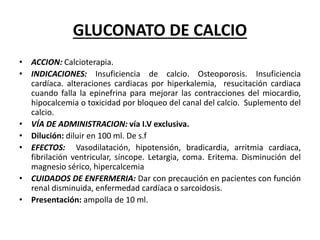 GLUCONATO DE CALCIO
• ACCION: Calcioterapia.
• INDICACIONES: Insuficiencia de calcio. Osteoporosis. Insuficiencia
cardíaca. alteraciones cardiacas por hiperkalemia, resucitación cardiaca
cuando falla la epinefrina para mejorar las contracciones del miocardio,
hipocalcemia o toxicidad por bloqueo del canal del calcio. Suplemento del
calcio.
• VÍA DE ADMINISTRACION: vía I.V exclusiva.
• Dilución: diluir en 100 ml. De s.f
• EFECTOS: Vasodilatación, hipotensión, bradicardia, arritmia cardiaca,
fibrilación ventricular, síncope. Letargia, coma. Eritema. Disminución del
magnesio sérico, hipercalcemia
• CUIDADOS DE ENFERMERIA: Dar con precaución en pacientes con función
renal disminuida, enfermedad cardíaca o sarcoidosis.
• Presentación: ampolla de 10 ml.
 