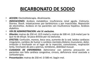 BICARBONATO DE SODIO
• ACCION: Electrolitoterapia. Alcalinizante.
• INDICACIONES: Acidosis metabólica: insuficiencia renal aguda. Cistinuria.
Diarrea. Shock. Intoxicaciones por barbitúricos y por insecticidas. Reposición
de electrolitos. Acidosis en los pacientes con insuficiencia hepática. Acidosis
diabética.
• VÍA DE ADMINISTRACION: vía I.V. exclusiva.
• Dilución: matraz de 250 ml. (2/3 molar) y matraz de 500 ml. (1/6 molar) por lo
que no de diluye. Se pasa directo por via exclusiva.
• EFECTOS: Confusión, mareos, boca seca, aumento de la sed, latidos cardiacos
irregulares, cambios de humor o cambios mentales,Dolores musculares, dolor,
irritación o hinchazón en el lugar de la inyección, convulsiones, respiración
lenta, hinchazón de pies y piernas, temblores, debilidad inusual.
• CUIDADOS DE ENFERMERIA: Administrar con extrema precaución en
pacientes con falla cardíaca congestiva, cirrosis, deficiencia renal asociada a
corticoterapia.
• Presentación: matraz de 250 ml. O 500 ml. Según mol.
 