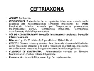 CEFTRIAXONA
• ACCION: Antibiótico.
• INDICACIONES: Tratamiento de las siguientes infecciones cuando estén
causadas por microorganismos sensibles: Infecciones del Tracto
Respiratorio Inferior: causada por Streptococcus pneumoniae,
Staphylococcus aureus, Haemophilus influenzae, Haemophilus,
arainfluenzae, Klebsiella pneumoniae.
• VÍA DE ADMINISTRACION: Inyección intramuscular profunda, inyección
intravenosa lenta
• Dilución: 1 gr. En 20 ml de s.f y 2 grs. diluir en 100 ml. De s.f
• EFECTOS: Diarrea, náusea y vómitos. Reacciones de hipersensibilidad tales
como reacciones alérgicas a la piel y reacciones anafilácticas, infecciones
secundarias con levaduras, hongos o resistencia a microorganismos.
• CUIDADOS DE ENFERMERIA: Administración correcta del fármaco.
Monitorización. Evaluar estado del paciente.
• Presentación: frasco liofilizado con 1 gr. Del medicamento.
 