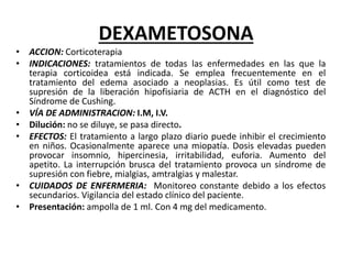 DEXAMETOSONA
• ACCION: Corticoterapia
• INDICACIONES: tratamientos de todas las enfermedades en las que la
terapia corticoidea está indicada. Se emplea frecuentemente en el
tratamiento del edema asociado a neoplasias. Es útil como test de
supresión de la liberación hipofisiaria de ACTH en el diagnóstico del
Síndrome de Cushing.
• VÍA DE ADMINISTRACION: I.M, I.V.
• Dilución: no se diluye, se pasa directo.
• EFECTOS: El tratamiento a largo plazo diario puede inhibir el crecimiento
en niños. Ocasionalmente aparece una miopatía. Dosis elevadas pueden
provocar insomnio, hipercinesia, irritabilidad, euforia. Aumento del
apetito. La interrupción brusca del tratamiento provoca un síndrome de
supresión con fiebre, mialgias, amtralgias y malestar.
• CUIDADOS DE ENFERMERIA: Monitoreo constante debido a los efectos
secundarios. Vigilancia del estado clínico del paciente.
• Presentación: ampolla de 1 ml. Con 4 mg del medicamento.
 