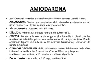 AMIODARONA
• ACCION: Anti-arrítmico de amplio espectro y un potente vasodilatador.
• INDICACIONES: Trastornos isquémicos del miocardio y alteraciones del
ritmo cardiaco (arritmias auriculares generalmente).
• VÍA DE ADMINISTRACION: : Vía I.V. lento.
• Dilución: Administrar en bolo ó diluir en 100 ml de s.f
• EFECTOS: Aumenta la oferta de oxígeno al miocardio y disminuye las
resistencias arteriales periféricas, reduciendo el trabajo cardiaco. Puede
ocasionar hipotensión arterial o taquicardias transitorias, sensación de
sofoco o nauseas.
• CUIDADOS DE ENFERMERIA: No administrar junto a inhibidores de MAO e
imipramina. verificar los 5 correctos. Control SV antes y después,
mantener con monitorización cardiaca continua al paciente.
• Presentación: Ampolla de 150 mgs; contiene 3 ml.
 