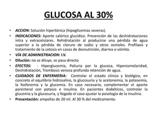 GLUCOSA AL 30%
• ACCION: Solución hipertónica (hipoglicemias severas).
• INDICACIONES: Aporte calórico glucídico. Prevención de las deshidrataciones
intra y extracelulares. Rehidratación al producirse una pérdida de agua
superior a la pérdida de cloruro de sodio y otros osmoles. Profilaxis y
tratamiento de la cetosis en casos de desnutrición, diarrea o vómito.
• VÍA DE ADMINISTRACION: I.V.
• Dilución: no se diluye, se pasa directo
• EFECTOS: - Hiperglucemia, Poliuria por la glucosa, Hiperosmolaridad,
Deshidratación, Trombosis venosa profunda retención de agua.
• CUIDADOS DE ENFERMERIA: Controlar el estado clínico y biológico, en
concreto el equilibrio hidrosalino, la glucosuria y la acetonemia, la potasemia,
la fosforemia y la glucemia. En caso necesario, complementar el aporte
parenteral con potasio e insulina. En pacientes diabéticos, controlar la
glucemia y la glucosuria, y llegado el caso ajustar la posología de la insulina.
• Presentación: ampollas de 20 ml. Al 30 % del medicamento.
 