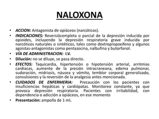 NALOXONA
• ACCION: Antagonista de opiáceos (narcóticos).
• INDICACIONES: Reversiócompleta o parcial de la depresión inducida por
opioides, incluyendo la depresión respiratoria grave inducida por
narcóticos naturales o sintéticos, tales como dextropropoxifeno y algunos
agoistas-antagonistas como pentazocina, nalbufina y butorfanol.
• VÍA DE ADMINISTRACION: I.V.
• Dilución: no se diluye, se pasa directo.
• EFECTOS: Taquicardia, hipertensión o hipotensión arterial, arritmias
cardiacas, aumento de la presión intracraneana, edema pulmonar,
sudoración, midriasis, náusea y vómito, temblor corporal generalizado,
convulsiones y la reversión de la analgesia antes mencionada.
• CUIDADOS DE ENFERMERIA: Precaución con los pacientes con
insuficiencias hepáticas y cardiópatas. Monitoreo constante, ya que
provoca depresión respiratoria. Pacientes con irritabilidad, con
dependencia o adicción a opiáceos, en ese momento
• Presentación: ampolla de 1 ml.
 