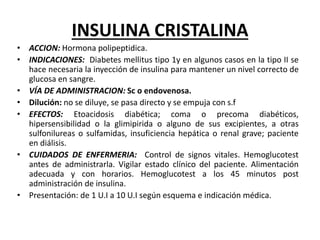 INSULINA CRISTALINA
• ACCION: Hormona polipeptidica.
• INDICACIONES: Diabetes mellitus tipo 1y en algunos casos en la tipo II se
hace necesaria la inyección de insulina para mantener un nivel correcto de
glucosa en sangre.
• VÍA DE ADMINISTRACION: Sc o endovenosa.
• Dilución: no se diluye, se pasa directo y se empuja con s.f
• EFECTOS: Etoacidosis diabética; coma o precoma diabéticos,
hipersensibilidad o la glimipirida o alguno de sus excipientes, a otras
sulfonilureas o sulfamidas, insuficiencia hepática o renal grave; paciente
en diálisis.
• CUIDADOS DE ENFERMERIA: Control de signos vitales. Hemoglucotest
antes de administrarla. Vigilar estado clínico del paciente. Alimentación
adecuada y con horarios. Hemoglucotest a los 45 minutos post
administración de insulina.
• Presentación: de 1 U.I a 10 U.I según esquema e indicación médica.
 
