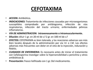 CEFOTAXIMA
• ACCION: Antibiótico.
• INDICACIONES: Tratamiento de infecciones causadas por microorganismos
susceptibles comprobado por antibiograma; infección de vías
respiratorias, infección del tracto urinario; enfermedades pélvicas
inflamatorias.
• VÍA DE ADMINISTRACION: intravenosamente o intramuscularmente.
• Dilución: diluir 1 gr. en 20 ml de s.f 2 gr. en 100 ml de s.f
• EFECTOS: CEFOTAXIMA es bien tolerada, y las reacciones adversas son más
bien locales después de la administración por vía I.V. o I.M. Los efectos
adversos más frecuentes son dolor en el sitio de la inyección, induración y
flebitis.
• CUIDADOS DE ENFERMERIA: Es necesario antes de iniciar el tratamiento
con Cefalosporina investigar sobre la hipersensibilidad a penicilina y otros
antibióticos β.
• Presentación: frasco liofilizado con 1 gr. Del medicamento.
 