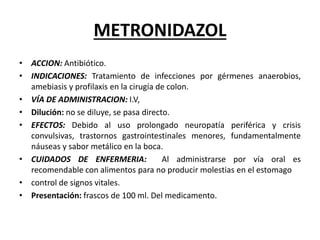 METRONIDAZOL
• ACCION: Antibiótico.
• INDICACIONES: Tratamiento de infecciones por gérmenes anaerobios,
amebiasis y profilaxis en la cirugía de colon.
• VÍA DE ADMINISTRACION: I.V,
• Dilución: no se diluye, se pasa directo.
• EFECTOS: Debido al uso prolongado neuropatía periférica y crisis
convulsivas, trastornos gastrointestinales menores, fundamentalmente
náuseas y sabor metálico en la boca.
• CUIDADOS DE ENFERMERIA: Al administrarse por vía oral es
recomendable con alimentos para no producir molestias en el estomago
• control de signos vitales.
• Presentación: frascos de 100 ml. Del medicamento.
 
