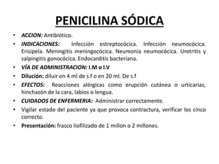 PENICILINA SÓDICA
• ACCION: Antibiótico.
• INDICACIONES: Infección estreptocócica. Infección neumocócica.
Erisipela. Meningitis meningocócica. Neumonía neumocócica. Uretritis y
salpingitis gonocócica. Endocarditis bacteriana.
• VÍA DE ADMINISTRACION: I.M o I.V
• Dilución: diluir en 4 ml de s.f o en 20 ml. De s.f
• EFECTOS: Reacciones alérgicas como erupción cutánea o urticarias,
hinchazón de la cara, labios o lengua.
• CUIDADOS DE ENFERMERIA: Administrar correctamente.
• Vigilar estado del paciente ya que provoca contractura, verificar los cinco
correcto.
• Presentación: frasco liofilizado de 1 millon o 2 millones.
 