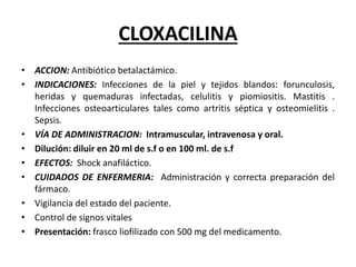 CLOXACILINA
• ACCION: Antibiótico betalactámico.
• INDICACIONES: Infecciones de la piel y tejidos blandos: forunculosis,
heridas y quemaduras infectadas, celulitis y piomiositis. Mastitis .
Infecciones osteoarticulares tales como artritis séptica y osteomielitis .
Sepsis.
• VÍA DE ADMINISTRACION: Intramuscular, intravenosa y oral.
• Dilución: diluir en 20 ml de s.f o en 100 ml. de s.f
• EFECTOS: Shock anafiláctico.
• CUIDADOS DE ENFERMERIA: Administración y correcta preparación del
fármaco.
• Vigilancia del estado del paciente.
• Control de signos vitales
• Presentación: frasco liofilizado con 500 mg del medicamento.
 