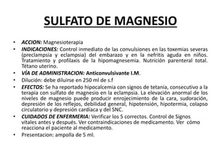 SULFATO DE MAGNESIO
• ACCION: Magnesioterapia
• INDICACIONES: Control inmediato de las convulsiones en las toxemias severas
(preclampsia y eclampsia) del embarazo y en la nefritis aguda en niños.
Tratamiento y profilaxis de la hipomagnesemia. Nutrición parenteral total.
Tétano uterino.
• VÍA DE ADMINISTRACION: Anticonvulsivante I.M.
• Dilución: debe diluirse en 250 ml de s.f
• EFECTOS: Se ha reportado hipocalcemia con signos de tetania, consecutivo a la
terapia con sulfato de magnesio en la eclampsia. La elevación anormal de los
niveles de magnesio puede producir enrojecimiento de la cara, sudoración,
depresión de los reflejos, debilidad general, hipotensión, hipotermia, colapso
circulatorio y depresión cardíaca y del SNC.
• CUIDADOS DE ENFERMERIA: Verificar los 5 correctos. Control de Signos
vitales antes y después. Ver contraindicaciones de medicamento. Ver cómo
reacciona el paciente al medicamento.
• Presentacion: ampolla de 5 ml.
 