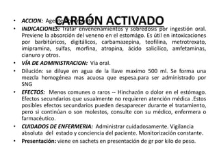 CARBÓN ACTIVADO
• ACCION: Agente Absorbente.
• INDICACIONES: Tratar envenenamientos y sobredosis por ingestión oral.
Previene la absorción del veneno en el estomágo. Es útil en intoxicaciones
por barbitúricos, digitálicos, carbamazepina, teofilina, metrotrexato,
imipramina, sulfas, morfina, atropina, ácido salicílico, amfetaminas,
cianuro y otros.
• VÍA DE ADMINISTRACION: Vía oral.
• Dilución: se diluye en agua de la llave maximo 500 ml. Se forma una
mezcla homogénea mas acuosa que espesa.para ser administrado por
SNG
• EFECTOS: Menos comunes o raros -- Hinchazón o dolor en el estómago.
Efectos secundarios que usualmente no requieren atención médica .Estos
posibles efectos secundarios pueden desaparecer durante el tratamiento,
pero si continúan o son molestos, consulte con su médico, enfermera o
farmacéutico.
• CUIDADOS DE ENFERMERIA: Administrar cuidadosamente. Vigilancia
absoluta del estado y conciencia del paciente. Monitorización constante.
• Presentación: viene en sachets en presentación de gr por kilo de peso.
 
