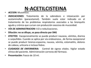 N-ACETILCISTEINA
• ACCION: Mucolitico.
• INDICACIONES: Tratamiento de la sobredosis e intoxicación por
acetaminofen (paracetamol). También suele estar indicado en el
tratamiento de los problemas respiratorios asociados a las bronquitis
aguda y crónica que cursan con producción excesiva de mucosidad.
• VÍA DE ADMINISTRACION: V.O o nebulizaciones.
• Dilución: no se diluye, se pasa directo por SNG
• EFECTOS: Excepcionalmente se puede producir nauseas, vómitos, diarrea
o sarpullidos. Cuando se aplica por vía endovenosa , de forma excepcional
se puede producir bronco-espasmo, nausea, vómito, estomatitis, dolores
de cabeza, urticaria e incluso fiebre.
• CUIDADOS DE ENFERMERIA: Control de signos vitales. Vigilar estado
clínico del paciente. Administración correcta del fármaco.
• Presentación: frasco de 10 ml.
 